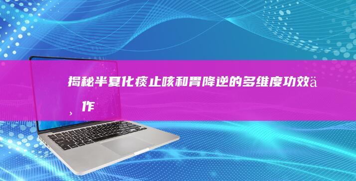 揭秘半夏：化痰止咳、和胃降逆的多维度功效与作用